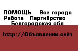 ПОМОЩЬ  - Все города Работа » Партнёрство   . Белгородская обл.